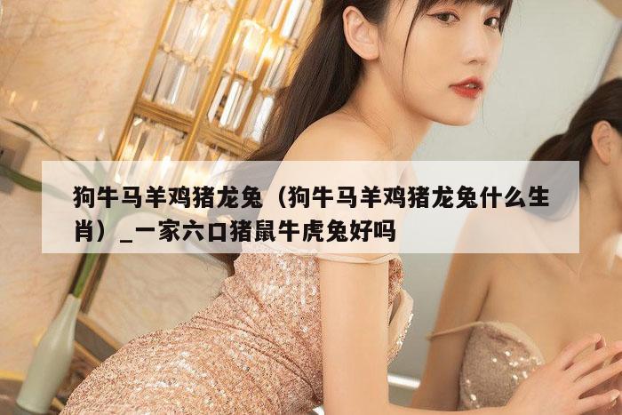 狗牛马羊鸡猪龙兔(狗牛马羊鸡猪龙兔什么生肖)_一家六口猪鼠牛虎兔好吗